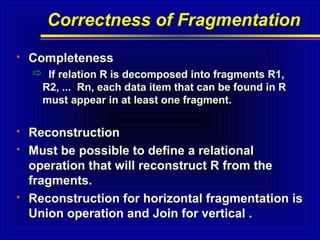 Correctness of Fragmentation


Completeness
 If relation R is decomposed into fragments R1,
R2, ... Rn, each data item that can be found in R
must appear in at least one fragment.






Reconstruction
Must be possible to define a relational
operation that will reconstruct R from the
fragments.
Reconstruction for horizontal fragmentation is
Union operation and Join for vertical .

 