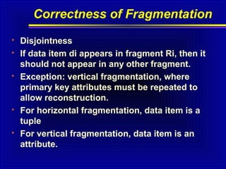 Correctness of Fragmentation









Disjointness
If data item di appears in fragment Ri, then it
should not appear in any other fragment.
Exception: vertical fragmentation, where
primary key attributes must be repeated to
allow reconstruction.
For horizontal fragmentation, data item is a
tuple
For vertical fragmentation, data item is an
attribute.

 