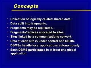 Concepts









Collection of logically-related shared data.
Data split into fragments.
Fragments may be replicated.
Fragments/replicas allocated to sites.
Sites linked by a communications network.
Data at each site is under control of a DBMS.
DBMSs handle local applications autonomously.
Each DBMS participates in at least one global
application.

 