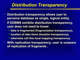 Distribution Transparency




Distribution transparency allows user to
perceive database as single, logical entity.
If DDBMS exhibits distribution transparency,
user does not need to know:
data is fragmented (fragmentation transparency),
location of data items (location transparency),
otherwise call this local mapping transparency.



With replication transparency, user is unaware
of replication of fragments .

 