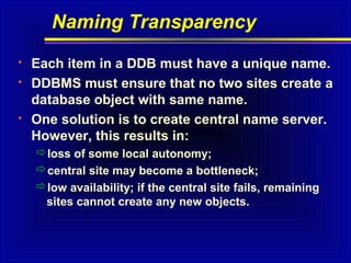 Naming Transparency





Each item in a DDB must have a unique name.
DDBMS must ensure that no two sites create a
database object with same name.
One solution is to create central name server.
However, this results in:
loss of some local autonomy;
central site may become a bottleneck;
low availability; if the central site fails, remaining
sites cannot create any new objects.

 