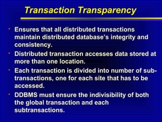 Transaction Transparency








Ensures that all distributed transactions
maintain distributed database’s integrity and
consistency.
Distributed transaction accesses data stored at
more than one location.
Each transaction is divided into number of subtransactions, one for each site that has to be
accessed.
DDBMS must ensure the indivisibility of both
the global transaction and each
subtransactions.

 