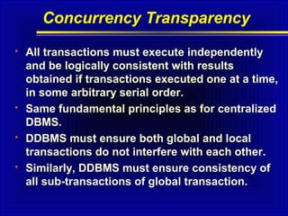 Concurrency Transparency








All transactions must execute independently
and be logically consistent with results
obtained if transactions executed one at a time,
in some arbitrary serial order.
Same fundamental principles as for centralized
DBMS.
DDBMS must ensure both global and local
transactions do not interfere with each other.
Similarly, DDBMS must ensure consistency of
all sub-transactions of global transaction.

 