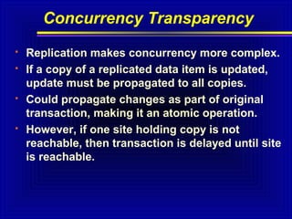 Concurrency Transparency







Replication makes concurrency more complex.
If a copy of a replicated data item is updated,
update must be propagated to all copies.
Could propagate changes as part of original
transaction, making it an atomic operation.
However, if one site holding copy is not
reachable, then transaction is delayed until site
is reachable.

 