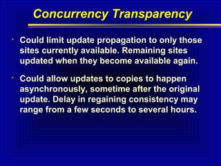 Concurrency Transparency


Could limit update propagation to only those
sites currently available. Remaining sites
updated when they become available again.



Could allow updates to copies to happen
asynchronously, sometime after the original
update. Delay in regaining consistency may
range from a few seconds to several hours.

 
