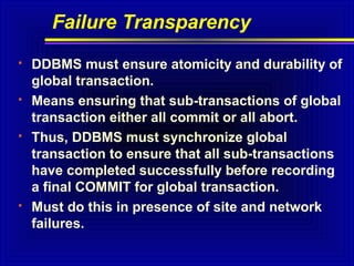 Failure Transparency








DDBMS must ensure atomicity and durability of
global transaction.
Means ensuring that sub-transactions of global
transaction either all commit or all abort.
Thus, DDBMS must synchronize global
transaction to ensure that all sub-transactions
have completed successfully before recording
a final COMMIT for global transaction.
Must do this in presence of site and network
failures.

 