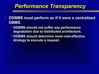 Performance Transparency


DDBMS must perform as if it were a centralized
DBMS.
DDBMS should not suffer any performance
degradation due to distributed architecture.
DDBMS should determine most cost-effective
strategy to execute a request.

 