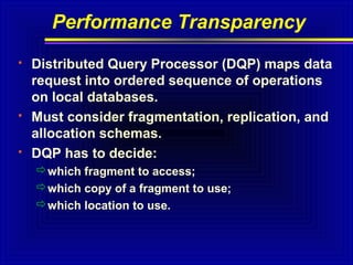 Performance Transparency






Distributed Query Processor (DQP) maps data
request into ordered sequence of operations
on local databases.
Must consider fragmentation, replication, and
allocation schemas.
DQP has to decide:
which fragment to access;
which copy of a fragment to use;
which location to use.

 