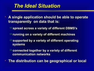 The Ideal Situation


A single application should be able to operate
transparently on data that is:
spread across a variety of different DBMS's
running on a variety of different machines
supported by a variety of different operating
systems
connected together by a variety of different
communication networks



The distribution can be geographical or local

 