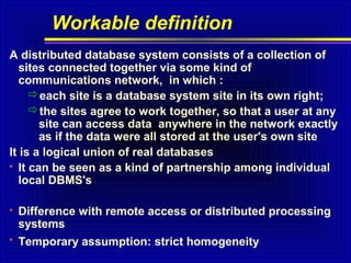Workable definition
A distributed database system consists of a collection of
sites connected together via some kind of
communications network, in which :
each site is a database system site in its own right;
the sites agree to work together, so that a user at any
site can access data anywhere in the network exactly
as if the data were all stored at the user's own site
It is a logical union of real databases
 It can be seen as a kind of partnership among individual
local DBMS's


Difference with remote access or distributed processing
systems



Temporary assumption: strict homogeneity

 