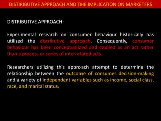 DISTIRIBUTIVE APPROACH AND THE IMPLICATION ON MARKETERS
DISTRIBUTIVE APPROACH:
Experimental research on consumer behaviour historically has
utilized the distributive approach. Consequently, consumer
behaviour has been conceptualized and studied as an act rather
than a process or series of interrelated acts.
Researchers utilizing this approach attempt to determine the
relationship between the outcome of consumer decision-making
and a variety of independent variables such as income, social class,
race, and marital status.
 