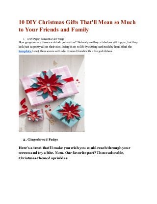 10 DIY Christmas Gifts That'll Mean so Much
to Your Friends and Family
1. DIY Paper Poinsettia Gift Wrap
How gorgeous are those cardstock poinsettias? Not only are they a fabulous gift topper, but they
look just as pretty all on their own. Bring them to life by cutting cardstock by hand (find the
template ​here), then secure with a button and finish with a fringed ribbon.
2. Gingerbread Fudge
Here's a treat that'll make you wish you could reach through your
screen and try a bite. ​Yum. ​Our favorite part? Those adorable,
Christmas-themed sprinkles.
 