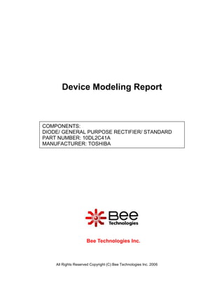 Device Modeling Report



COMPONENTS:
DIODE/ GENERAL PURPOSE RECTIFIER/ STANDARD
PART NUMBER: 10DL2C41A
MANUFACTURER: TOSHIBA




                     Bee Technologies Inc.



    All Rights Reserved Copyright (C) Bee Technologies Inc. 2006
 