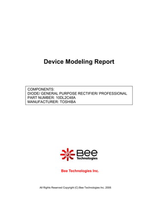 Device Modeling Report



COMPONENTS:
DIODE/ GENERAL PURPOSE RECTIFIER/ PROFESSIONAL
PART NUMBER: 10DL2C48A
MANUFACTURER: TOSHIBA




                      Bee Technologies Inc.



     All Rights Reserved Copyright (C) Bee Technologies Inc. 2006
 