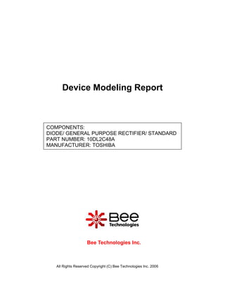 Device Modeling Report



COMPONENTS:
DIODE/ GENERAL PURPOSE RECTIFIER/ STANDARD
PART NUMBER: 10DL2C48A
MANUFACTURER: TOSHIBA




                    Bee Technologies Inc.



   All Rights Reserved Copyright (C) Bee Technologies Inc. 2006
 