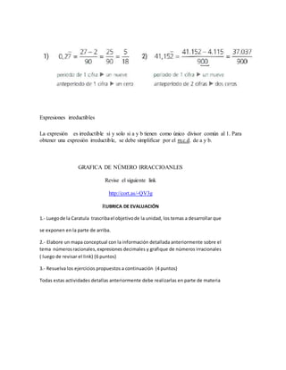 Expresiones irreductibles
La expresión es irreductible si y solo si a y b tienen como único divisor común al 1. Para
obtener una expresión irreductible, se debe simplificar por el m.c.d. de a y b.
GRAFICA DE NÚMERO IRRACCIOANLES
Revise el siguiente link
http://cort.as/-QV3g
RUBRICA DE EVALUACIÓN
1.- Luegode la Caratula trascribael objetivode la unidad, los temas a desarrollar que
se exponen en la parte de arriba.
2.- Elabore un mapa conceptual con la información detallada anteriormente sobre el
tema númerosracionales,expresiones decimales y grafique de números irracionales
( luego de revisar el link) (6 puntos)
3.- Resuelva los ejercicios propuestos a continuación (4 puntos)
Todas estas actividades detallas anteriormente debe realizarlas en parte de materia
 