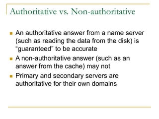 Authoritative vs. Non-authoritative
 An authoritative answer from a name server
(such as reading the data from the disk) is
“guaranteed” to be accurate
 A non-authoritative answer (such as an
answer from the cache) may not
 Primary and secondary servers are
authoritative for their own domains
 