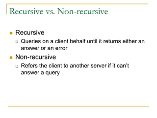 Recursive vs. Non-recursive
 Recursive
 Queries on a client behalf until it returns either an
answer or an error
 Non-recursive
 Refers the client to another server if it can’t
answer a query
 