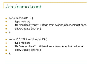 /etc/named.conf
 zone "localhost" IN {
 type master;
 file "localhost.zone"; // Read from /var/named/localhost.zone
 allow-update { none; };
 };
 zone "0.0.127.in-addr.arpa" IN {
 type master;
 file "named.local"; // Read from /var/named/named.local
 allow-update { none; };
 };
 