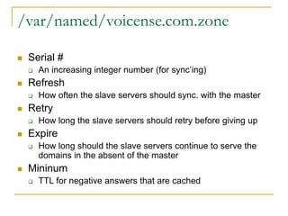 /var/named/voicense.com.zone
 Serial #
 An increasing integer number (for sync’ing)
 Refresh
 How often the slave servers should sync. with the master
 Retry
 How long the slave servers should retry before giving up
 Expire
 How long should the slave servers continue to serve the
domains in the absent of the master
 Mininum
 TTL for negative answers that are cached
 