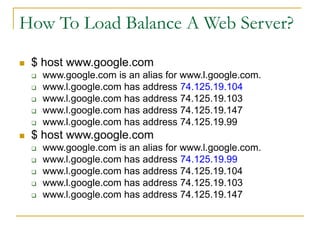 How To Load Balance A Web Server?
 $ host www.google.com
 www.google.com is an alias for www.l.google.com.
 www.l.google.com has address 74.125.19.104
 www.l.google.com has address 74.125.19.103
 www.l.google.com has address 74.125.19.147
 www.l.google.com has address 74.125.19.99
 $ host www.google.com
 www.google.com is an alias for www.l.google.com.
 www.l.google.com has address 74.125.19.99
 www.l.google.com has address 74.125.19.104
 www.l.google.com has address 74.125.19.103
 www.l.google.com has address 74.125.19.147
 