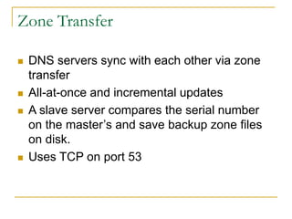 Zone Transfer
 DNS servers sync with each other via zone
transfer
 All-at-once and incremental updates
 A slave server compares the serial number
on the master’s and save backup zone files
on disk.
 Uses TCP on port 53
 