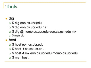 Tools
 dig
 $ dig eon.cs.ucr.edu
 $ dig eon.cs.ucr.edu ns
 $ dig @momo.cs.ucr.edu eon.cs.ucr.edu mx
 $ man dig
 host
 $ host eon.cs.ucr.edu
 $ host -t ns cs.ucr.edu
 $ host -t mx eon.cs.ucr.edu momo.cs.ucr.edu
 $ man host
 