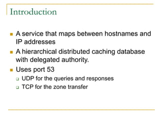 Introduction
 A service that maps between hostnames and
IP addresses
 A hierarchical distributed caching database
with delegated authority.
 Uses port 53
 UDP for the queries and responses
 TCP for the zone transfer
 