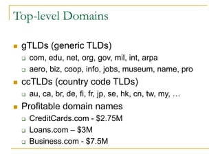Top-level Domains
 gTLDs (generic TLDs)
 com, edu, net, org, gov, mil, int, arpa
 aero, biz, coop, info, jobs, museum, name, pro
 ccTLDs (country code TLDs)
 au, ca, br, de, fi, fr, jp, se, hk, cn, tw, my, …
 Profitable domain names
 CreditCards.com - $2.75M
 Loans.com – $3M
 Business.com - $7.5M
 