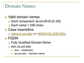 Domain Names
 Valid domain names
 Each component: [a-zA-Z0-9-]{1,63}
 Each name < 256 chars
 Case insensitive
 www.cs.ucr.edu == WWW.CS.UCR.EDU
 FQDN
 Fully Qualified Domain Name
 eon.cs.ucr.edu
 eon – hostname
 cs.ucr.edu – domain name
 