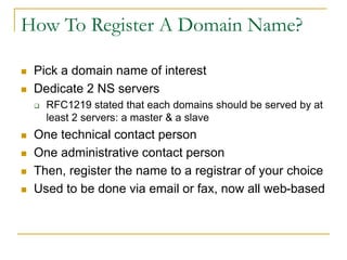 How To Register A Domain Name?
 Pick a domain name of interest
 Dedicate 2 NS servers
 RFC1219 stated that each domains should be served by at
least 2 servers: a master & a slave
 One technical contact person
 One administrative contact person
 Then, register the name to a registrar of your choice
 Used to be done via email or fax, now all web-based
 