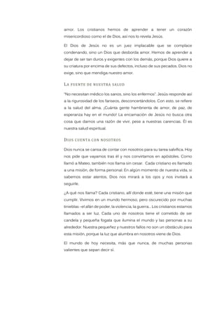 amor. Los cristianos hemos de aprender a tener un corazón
misericordioso como el de Dios, así nos lo revela Jesús.
El Dios de Jesús no es un juez implacable que se complace
condenando, sino un Dios que desborda amor. Hemos de aprender a
dejar de ser tan duros y exigentes con los demás, porque Dios quiere a
su criatura por encima de sus defectos, incluso de sus pecados. Dios no
exige, sino que mendiga nuestro amor.
LA FUENTE DE NUESTRA SALUD
“No necesitan médico los sanos, sino los enfermos”. Jesús responde así
a la rigurosidad de los fariseos, desconcertándolos. Con esto, se refiere
a la salud del alma. ¡Cuánta gente hambrienta de amor, de paz, de
esperanza hay en el mundo! La encarnación de Jesús no busca otra
cosa que darnos una razón de vivir, pese a nuestras carencias. Él es
nuestra salud espiritual.
DIOS CUENTA CON NOSOTROS
Dios nunca se cansa de contar con nosotros para su tarea salvífica. Hoy
nos pide que vayamos tras él y nos convirtamos en apóstoles. Como
llamó a Mateo, también nos llama sin cesar. Cada cristiano es llamado
a una misión, de forma personal. En algún momento de nuestra vida, si
sabemos estar atentos, Dios nos mirará a los ojos y nos invitará a
seguirle.
¿A qué nos llama? Cada cristiano, allí donde esté, tiene una misión que
cumplir. Vivimos en un mundo hermoso, pero oscurecido por muchas
tinieblas –el afán de poder, la violencia, la guerra… Los cristianos estamos
llamados a ser luz. Cada uno de nosotros tiene el cometido de ser
candela y pequeña fogata que ilumina el mundo y las personas a su
alrededor. Nuestra pequeñez y nuestros fallos no son un obstáculo para
esta misión, porque la luz que alumbra en nosotros viene de Dios.
El mundo de hoy necesita, más que nunca, de muchas personas
valientes que sepan decir sí.
 
