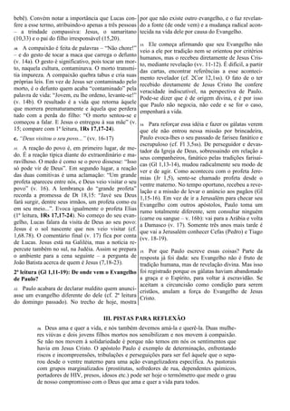 bebê). Convém notar a importância que Lucas con-
fere a esse termo, atribuindo-o apenas a três pessoas
– a trindade compassiva: Jesus, o samaritano
(10,33) e o pai do filho irresponsável (15,20).
10. A compaixão é feita de palavras – “Não chore!”
– e do gesto de tocar a maca que carrega o defunto
(v. 14a). O gesto é significativo, pois tocar um mor-
to, naquela cultura, contaminava. O morto transmi-
tia impureza. A compaixão quebra tabus e cria suas
próprias leis. Em vez de Jesus ser contaminado pelo
morto, é o defunto quem acaba “contaminado” pela
palavra de vida: “Jovem, eu lhe ordeno, levante-se!”
(v. 14b). O resultado é a vida que retorna àquele
que morrera prematuramente e àquela que perdera
tudo com a perda do filho: “O morto sentou-se e
começou a falar. E Jesus o entregou à sua mãe” (v.
15; compare com 1ª leitura, 1Rs 17,17-24).
c. “Deus visitou o seu povo...” (vv. 16-17)
11. A reação do povo é, em primeiro lugar, de me-
do. É a reação típica diante do extraordinário e ma-
ravilhoso. O medo é como se o povo dissesse: “Isso
só pode vir de Deus”. Em segundo lugar, a reação
das duas comitivas é uma aclamação: “Um grande
profeta apareceu entre nós, e Deus veio visitar o seu
povo” (v. 16). A lembrança do “grande profeta”
recorda a promessa de Dt 18,15: “Javé seu Deus
fará surgir, dentre seus irmãos, um profeta como eu
em seu meio...”. Evoca igualmente o profeta Elias
(1ª leitura, 1Rs 17,17-24). No começo do seu evan-
gelho, Lucas falara da visita de Deus ao seu povo:
Jesus é o sol nascente que nos veio visitar (cf.
1,68.78). O comentário final (v. 17) fica por conta
de Lucas. Jesus está na Galiléia, mas a notícia re-
percute também no sul, na Judéia. Assim se prepara
o ambiente para a cena seguinte – a pergunta de
João Batista acerca de quem é Jesus (7,18-23).
2ª leitura (Gl 1,11-19): De onde vem o Evangelho
de Paulo?
12. Paulo acabara de declarar maldito quem anunci-
asse um evangelho diferente do dele (cf. 2ª leitura
do domingo passado). No trecho de hoje, mostra
por que não existe outro evangelho, e o faz revelan-
do a fonte (de onde vem) e a mudança radical acon-
tecida na vida dele por causa do Evangelho.
13. Ele começa afirmando que seu Evangelho não
veio a ele por tradição nem se orientou por critérios
humanos, mas o recebeu diretamente de Jesus Cris-
to, mediante revelação (vv. 11-12). É difícil, a partir
das cartas, encontrar referências a esse aconteci-
mento revelador (cf. 2Cor 12,1ss). O fato de o ter
recebido diretamente de Jesus Cristo lhe confere
veracidade indiscutível, na perspectiva de Paulo.
Pode-se dizer que é de origem divina, e é por isso
que Paulo não negocia, não cede e se for o caso,
empenhará a vida.
14. Para reforçar essa idéia e fazer os gálatas verem
que ele não entrou nessa missão por brincadeira,
Paulo evoca-lhes o seu passado de fariseu fanático e
escrupuloso (cf. Fl 3,5ss). De perseguidor e devas-
tador da Igreja de Deus, sobressaindo em relação a
seus companheiros, fanático pelas tradições farisai-
cas (Gl 1,13-14), mudou radicalmente seu modo de
ver e de agir. Como aconteceu com o profeta Jere-
mias (Jr 1,5), sente-se chamado profeta desde o
ventre materno. No tempo oportuno, recebeu a reve-
lação e a missão de levar o anúncio aos pagãos (Gl
1,15-16). Em vez de ir a Jerusalém para checar seu
Evangelho com outros apóstolos, Paulo toma um
rumo totalmente diferente, sem consultar ninguém
(carne ou sangue – v. 16b): vai para a Arábia e volta
a Damasco (v. 17). Somente três anos mais tarde é
que vai a Jerusalém conhecer Cefas (Pedro) e Tiago
(vv. 18-19).
15. Por que Paulo escreve essas coisas? Parte da
resposta já foi dada: seu Evangelho não é fruto de
tradição humana, mas de revelação divina. Mas isso
foi registrado porque os gálatas haviam abandonado
a graça e o Espírito, para voltar à escravidão. Se
aceitam a circuncisão como condição para serem
cristãos, anulam a força do Evangelho de Jesus
Cristo.
III. PISTAS PARA REFLEXÃO
16. Deus ama e quer a vida, e nós também devemos amá-la e querê-la. Duas mulhe-
res viúvas e dois jovens filhos mortos nos sensibilizam e nos movem à compaixão.
Se não nos movem à solidariedade é porque não temos em nós os sentimentos que
havia em Jesus Cristo. O apóstolo Paulo é exemplo de determinação, enfrentando
riscos e incompreensões, tribulações e perseguições para ser fiel àquele que o sepa-
rou desde o ventre materno para uma ação evangelizadora específica. As pastorais
com grupos marginalizados (prostitutas, sofredores de rua, dependentes químicos,
portadores de HIV, presos, idosos etc.) pode ser hoje o termômetro que mede o grau
de nosso compromisso com o Deus que ama e quer a vida para todos.
 