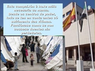 Esta compaixón é hoxe máisEsta compaixón é hoxe máis
necesaria ca nunca.necesaria ca nunca.
Desde os centros de poder,Desde os centros de poder,
todo se ten en conta antes cótodo se ten en conta antes có
sufrimento das vítimas.sufrimento das vítimas.
Funciónase como se nonFunciónase como se non
houbese doentes ninhoubese doentes nin
perdedores.perdedores.
 