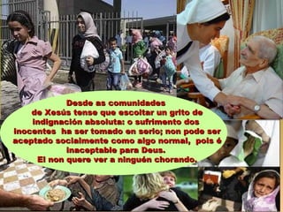 Desde as comunidadesDesde as comunidades
de Xesús tense que escoitar un grito dede Xesús tense que escoitar un grito de
indignación absoluta: o sufrimento dosindignación absoluta: o sufrimento dos
inocentes ha ser tomado en serio; non pode serinocentes ha ser tomado en serio; non pode ser
aceptado socialmente como algo normal, pois éaceptado socialmente como algo normal, pois é
inaceptable para Deus.inaceptable para Deus.
El non quere ver a ninguén chorando.El non quere ver a ninguén chorando.
 
