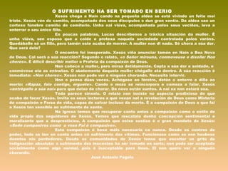 O SUFRIMENTO HA SER TOMADO EN SERIO
Xesús chega a Naín cando na pequeña aldea se está vivindo un feito moi
triste. Xesús vén do camiño, acompañado dos seus discípulos e dun gran xentío. Da aldea sae un
cortexo fúnebre camiño do cemiterio. Unha nai viúva, acompañada polos seus veciños, leva a
enterrar o seu único fillo.
En poucas palabras, Lucas descríbenos a tráxica situación da muller. É
unha viúva, sen esposo que a coide e protexa naquela sociedade controlada polos varóns.
Quedáballe só un fillo, pero tamén este acaba de morrer. A muller non di nada. Só chora a súa dor.
Que será dela?
O encontro foi inesperado. Xesús viña anunciar tamén en Naín a Boa Nova
de Deus. Cal será a súa reacción? Segundo o relato, «o Señor mirouna, conmoveuse e díxolle: Non
chores». É difícil describir mellor o Profeta da compaixón de Deus.
Non coñece a muller, pero míraa detidamente. Capta a súa dor e soidade, e
conmóvese ata as entrañas. O abatemento daquela muller chégalle ata dentro. A súa reacción é
inmediata: «Non chores». Xesús non pode ver a ninguén chorando. Necesita intervir.
Non o pensa dúas veces. Achégase ao féretro, detén o enterro e dille ao
morto: «Rapaz, falo contigo, érguete». Cando o mozo se reincorpora e comeza a falar, Xesús
«entrégallo a súa nai» para que deixe de chorar. De novo están xuntos. A nai xa non estará soa.
Todo parece sinxelo. O relato non insiste no aspecto prodixioso do que
acaba de facer Xesús. Invita os seus lectores a que vexan nel a revelación de Deus como Misterio
de compaixón e Forza de vida, capaz de salvar incluso da morte. É a compaixón de Deus a que fai
a Xesús tan sensible ao sufrimento da xente.
Na Igrexa temos que recuperar canto antes a compaixón como o estilo de
vida propio dos seguidores de Xesús. Temos que rescatala dunha concepción sentimental e
moralizante que a desprestixiou. A compaixón que esixe xustiza é o gran mandato de Xesús:
«Sede compasivos como o voso Pai é compasivo».
Esta compaixón é hoxe máis necesaria ca nunca. Desde os centros de
poder, todo se ten en conta antes có sufrimento das vítimas. Funciónase como se non houbese
doentes nin perdedores. Desde as comunidades de Xesús tense que escoitar un grito de
indignación absoluta: o sufrimento dos inocentes ha ser tomado en serio; non pode ser aceptado
socialmente como algo normal, pois é inaceptable para Deus. El non quere ver a ninguén
chorando.
José Antonio Pagola
 