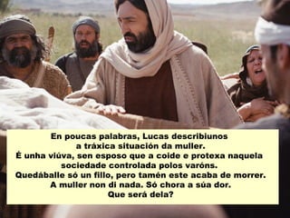 En poucas palabras, Lucas describiunos
a tráxica situación da muller.
É unha viúva, sen esposo que a coide e protexa naquela
sociedade controlada polos varóns.
Quedáballe só un fillo, pero tamén este acaba de morrer.
A muller non di nada. Só chora a súa dor.
Que será dela?
 