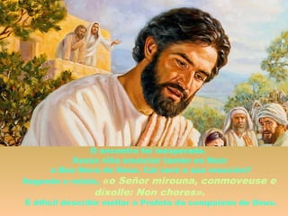 O encontro foi inesperado.
Xesús viña anunciar tamén en Naín
a Boa Nova de Deus. Cal será a súa reacción?
Segundo o relato, «o Señor mirouna, conmoveuse e
díxolle: Non chores».
É difícil describir mellor o Profeta da compaixón de Deus.
 