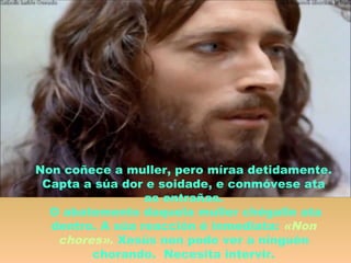 Non coñece a muller, pero míraa detidamente.
Capta a súa dor e soidade, e conmóvese ata
as entrañas.
O abatemento daquela muller chégalle ata
dentro. A súa reacción é inmediata: «Non
chores». Xesús non pode ver a ninguén
chorando. Necesita intervir.
 