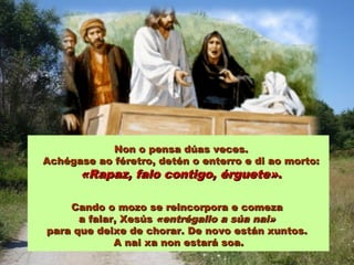 Non o pensa dúas veces.Non o pensa dúas veces.
Achégase ao féretro, detén o enterro e di ao morto:Achégase ao féretro, detén o enterro e di ao morto:
«Rapaz, falo contigo, érguete»«Rapaz, falo contigo, érguete»..
Cando o mozo se reincorpora e comezaCando o mozo se reincorpora e comeza
a falar, Xesúsa falar, Xesús «entrégallo a súa nai»«entrégallo a súa nai»
para que deixe de chorar. De novo están xuntos.para que deixe de chorar. De novo están xuntos.
A nai xa non estará soa.A nai xa non estará soa.
 