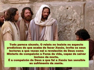 Todo parece sinxelo. O relato no insiste no aspectoTodo parece sinxelo. O relato no insiste no aspecto
prodixioso do que acaba de facer Xesús. Invita os seusprodixioso do que acaba de facer Xesús. Invita os seus
lectores a que vexan nel a revelación de Deus comolectores a que vexan nel a revelación de Deus como
Misterio de compaixón e Forza de vida, capaz de salvarMisterio de compaixón e Forza de vida, capaz de salvar
incluso da morte.incluso da morte.
É a compaixón de Deus a que fai a Xesús tan sensibleÉ a compaixón de Deus a que fai a Xesús tan sensible
ao sufrimento da xente.ao sufrimento da xente.
 