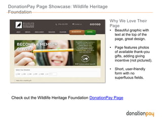 DonationPay Page Showcase: Wildlife Heritage
Foundation
Check out the Wildlife Heritage Foundation DonationPay Page
Why We Love Their
Page
• Beautiful graphic with
text at the top of the
page, great design.
• Page features photos
of available thank-you
gifts, adding giving
incentive (not pictured).
• Short, user-friendly
form with no
superfluous fields.
 