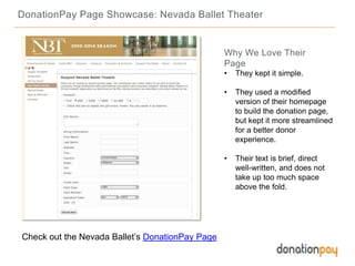 DonationPay Page Showcase: Nevada Ballet Theater
Check out the Nevada Ballet’s DonationPay Page
Why We Love Their
Page
• They kept it simple.
• They used a modified
version of their homepage
to build the donation page,
but kept it more streamlined
for a better donor
experience.
• Their text is brief, direct
well-written, and does not
take up too much space
above the fold.
 
