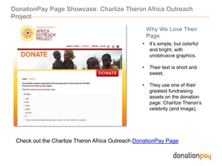 DonationPay Page Showcase: Charlize Theron Africa Outreach
Project
Check out the Charlize Theron Africa Outreach DonationPay Page
Why We Love Their
Page
• It’s simple, but colorful
and bright, with
unobtrusive graphics.
• Their text is short and
sweet.
• They use one of their
greatest fundraising
assets on the donation
page: Charlize Theron’s
celebrity (and image).
 