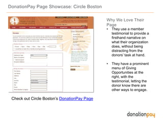 DonationPay Page Showcase: Circle Boston
Check out Circle Boston’s DonationPay Page
Why We Love Their
Page
• They use a member
testimonial to provide a
firsthand narrative on
what their organization
does, without being
distracting from the
donors’ task at hand.
• They have a prominent
menu of Giving
Opportunities at the
right, with the
testimonial, letting the
donor know there are
other ways to engage.
 