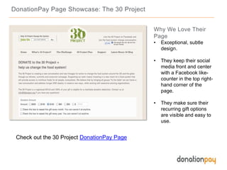 DonationPay Page Showcase: The 30 Project
Check out the 30 Project DonationPay Page
Why We Love Their
Page
• Exceptional, subtle
design.
• They keep their social
media front and center
with a Facebook like-
counter in the top right-
hand corner of the
page.
• They make sure their
recurring gift options
are visible and easy to
use.
 