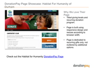 DonationPay Page Showcase: Habitat For Humanity of
Durham
Check out the Habitat for Humanity DonationPay Page
Why We Love Their
Page
• Titled giving levels and
recurring donation
program.
• Page is built using
responsive design and
resizes according to
browser width.
• Page is dedicated to
recurring gifts only, not
cluttered by additional
options.
 