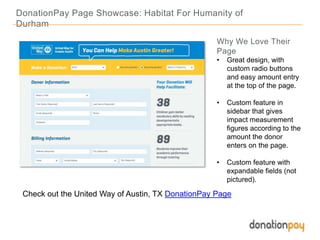 DonationPay Page Showcase: Habitat For Humanity of
Durham
Check out the United Way of Austin, TX DonationPay Page
Why We Love Their
Page
• Great design, with
custom radio buttons
and easy amount entry
at the top of the page.
• Custom feature in
sidebar that gives
impact measurement
figures according to the
amount the donor
enters on the page.
• Custom feature with
expandable fields (not
pictured).
 