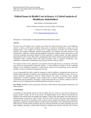 Research Journal of Finance and Accounting                                                           www.iiste.org
ISSN 2222-1697 (Paper) ISSN 2222-2847 (Online)
Vol 2, No 3, 2011



 Ethical Issues in Health Care in Kenya. A Critical Analysis of
                    Healthcare Stakeholders
                                   Githui Donatus (corresponding author)

                      School of Business, Kimathi University College of Technology

                                    P O Box 657-10100, Nyeri –Kenya.

                                  E-mail: frdonatusmathenge@yahoo.com



Designation: A research paper on managing healthcare professionals in Kenya.

Abstract:

The main aim of this paper was to examine and analyze the ethical and moral issues in the healthcare
systems in Kenya, with special emphasis being given to physician performance, nursing care and
professionalism. The research was carried out in 8 (eight) provinces of Kenya, due to their cultural
similarity and findings established. Research questionnaires were prepared and hand delivered to top
administrators, employees, students pursuing healthcare professions, religious leaders and patients as well
as private cooperates, government officials in Kenya especially in research regions. The paper employed
ethical theories such as virtue ethics theory, deontological ethics theory, ethical learning and growth theory.
Teleological ethics, utilitarian theory and ethical principles such as autonomy, beneficence, non-
maleficence, double effect, confidentiality and informed consent to build its content.

The research involved survey approach to get responses from the eight provinces. An analysis of the data
was carried out using principal component analysis. A major finding was found to be the weakening
influence of the healthcare institutions to instill ethical concerns on the physicians, nurses and other
members of society on healthcare management in Kenya.

It was recommended that ethics should be employed to help in healthcare management and reinvent the
affected parties especially the patients, nurses, physicians and healthcare institutions at large. This was to
involve healthcare management aided by ethical theories and values of humane living, through
establishment of ethical committees whose members live by ethical standards of honesty, integrity,
commitments and accountability. This paper is purely ethical and first in its entirety in Kenya to focus on
ethics as a tool of enlightening and controlling healthcare institutions in Kenya.

Key Words: Healthcare systems, physicians and nurses, ethical theories and principles, performance and
professionalism.

1. Introduction

The health care and medical sections are the key pillars that any country can ever boost of because its
greatest wealth is health. The life of the citizens will depend largely on how effective and efficient the
healthcare and medical fields are handled and managed. Until recently, philosophers took little interest in
medical practice or physicians' codes of ethics. Since the 1960's, however, they have joined physicians,
theologians, and lawyers in founding journals, research centers, hospital and medical school committees,
departments, programs, and special degrees in medical ethics and bioethics. This exponential growth invites
differentiation of medical ethics (primarily, physician-centered) and health care ethics (including nurses and
other healthcare providers), clinical ethics (focused on hospital case decisions with the aid of diverse
                                                     121
 