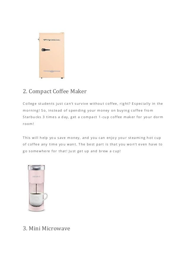 2. Compact Coffee Maker
College students just can’t survive without coffee, right? Especially in the
morning! So, instead of spending your money on buying coffee from
Starbucks 3 times a day, get a compact 1 -cup coffee maker for your dorm
room!
This will help you save money, and you can enjoy yo ur steaming hot cup
of coffee any time you want. The best part is that you won’t even have to
go somewhere for that! Just get up and brew a cup!
3. Mini Microwave
 